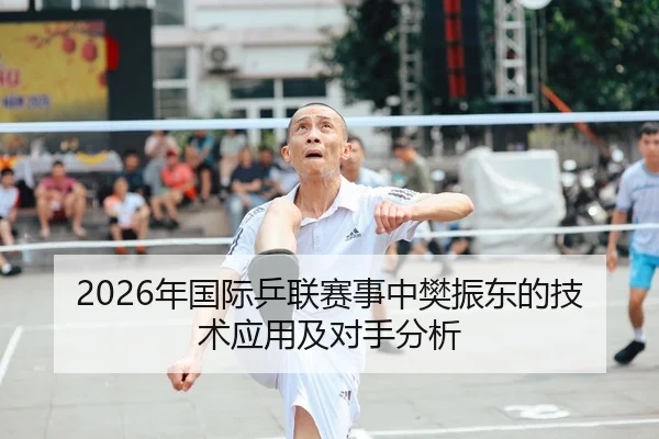 2026年国际乒联赛事中樊振东的技术应用及对手分析