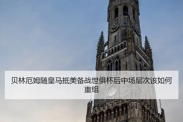 贝林厄姆随皇马抵美备战世俱杯后中场层次该如何重组