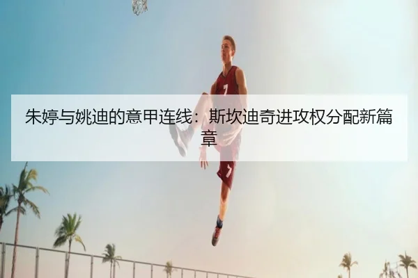 朱婷与姚迪的意甲连线：斯坎迪奇进攻权分配新篇章