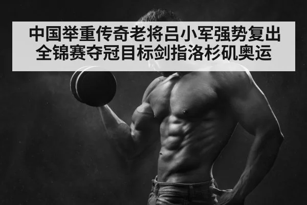 中国举重传奇老将吕小军强势复出全锦赛夺冠目标剑指洛杉矶奥运